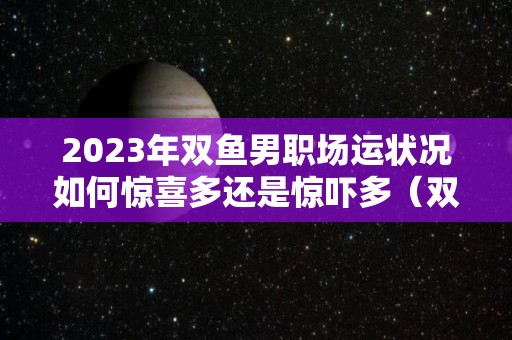 2023年双鱼男职场运状况如何惊喜多还是惊吓多（双鱼男2021年）