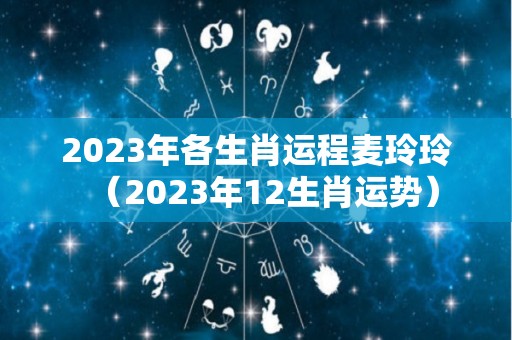 2023年各生肖运程麦玲玲（2023年12生肖运势）