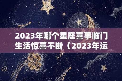 2023年哪个星座喜事临门生活惊喜不断（2023年运气好的星座）