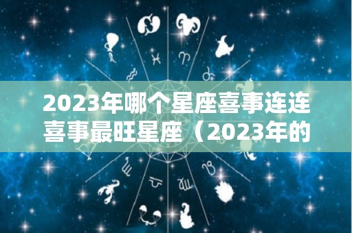 2023年哪个星座喜事连连喜事最旺星座（2023年的星座有哪些）