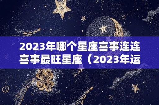 2023年哪个星座喜事连连喜事最旺星座（2023年运气最好的星座）