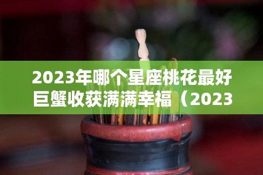 2023年哪个星座桃花最好巨蟹收获满满幸福（2023巨蟹座运势）