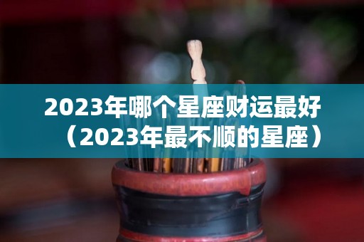 2023年哪个星座财运最好（2023年最不顺的星座）