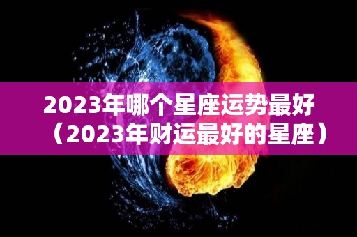 2023年哪个星座运势最好（2023年财运最好的星座）