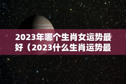 2023年哪个生肖女运势最好（2023什么生肖运势最好?）