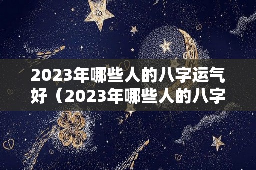 2023年哪些人的八字运气好（2023年哪些人的八字运气好呢）