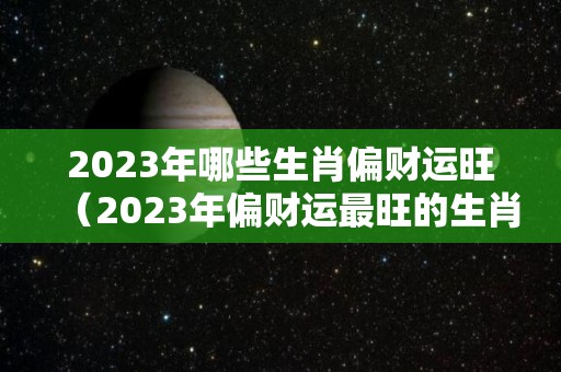 2023年哪些生肖偏财运旺（2023年偏财运最旺的生肖）