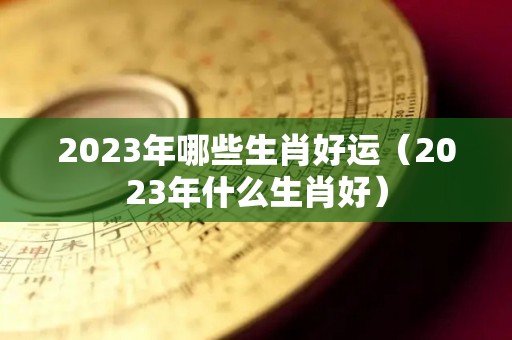 2023年哪些生肖好运（2023年什么生肖好）