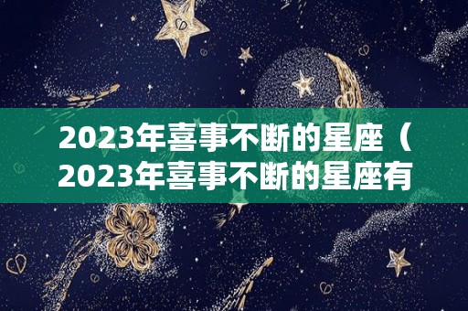 2023年喜事不断的星座（2023年喜事不断的星座有哪些）