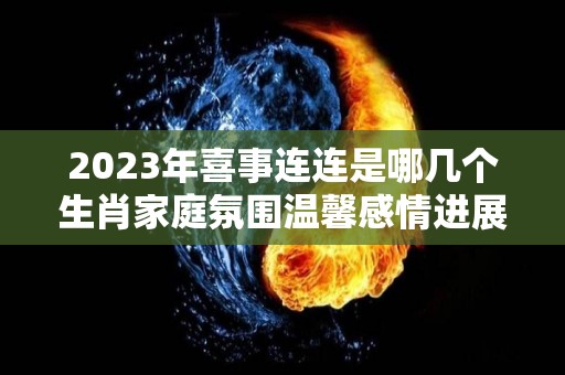 2023年喜事连连是哪几个生肖家庭氛围温馨感情进展顺利（今年喜事连连的生肖）