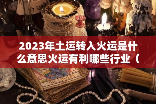 2023年土运转入火运是什么意思火运有利哪些行业（火生土运）