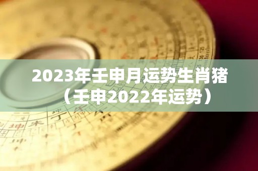 2023年壬申月运势生肖猪（壬申2022年运势）