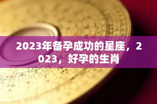 2023年备孕成功的星座，2023，好孕的生肖