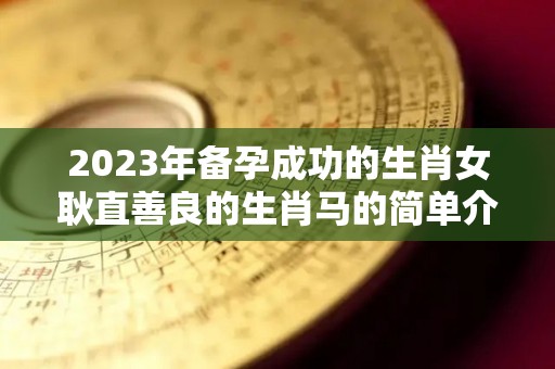 2023年备孕成功的生肖女耿直善良的生肖马的简单介绍