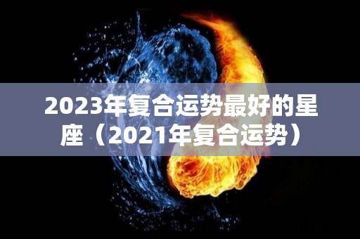 2023年复合运势最好的星座（2021年复合运势）