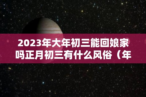 2023年大年初三能回娘家吗正月初三有什么风俗（年初三可以去娘家吗）