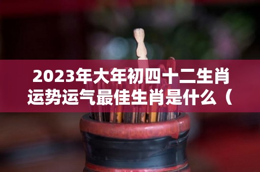 2023年大年初四十二生肖运势运气最佳生肖是什么（2024年正月初三）