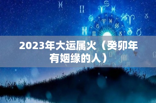 2023年大运属火（癸卯年有姻缘的人）