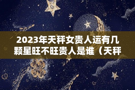 2023年天秤女贵人运有几颗星旺不旺贵人是谁（天秤座运势2023年运势详解）