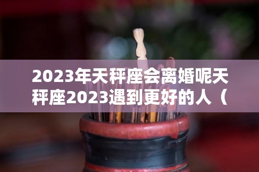 2023年天秤座会离婚呢天秤座2023遇到更好的人（天秤座未来三年婚姻）