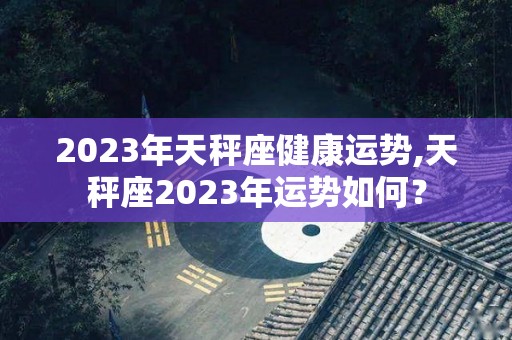 2023年天秤座健康运势,天秤座2023年运势如何？
