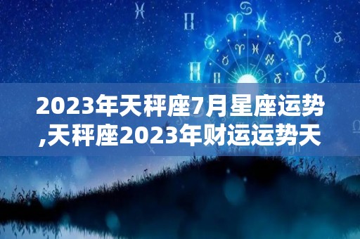 2023年天秤座7月星座运势,天秤座2023年财运运势天秤座2023年财运运势