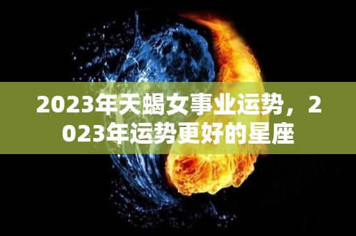 2023年天蝎女事业运势，2023年运势更好的星座