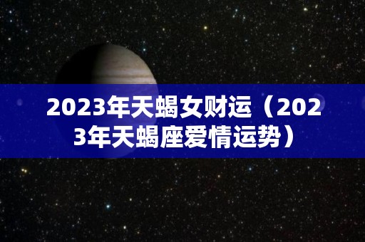 2023年天蝎女财运（2023年天蝎座爱情运势）