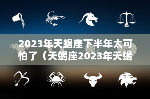 2023年天蝎座下半年太可怕了（天蝎座2023年天蝎座学业）