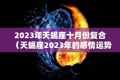 2023年天蝎座十月份复合（天蝎座2023年的感情运势）