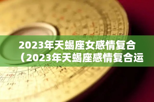2023年天蝎座女感情复合（2023年天蝎座感情复合运势）