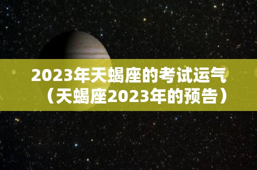 2023年天蝎座的考试运气（天蝎座2023年的预告）