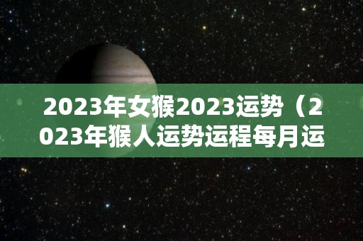 2023年女猴2023运势（2023年猴人运势运程每月运程）
