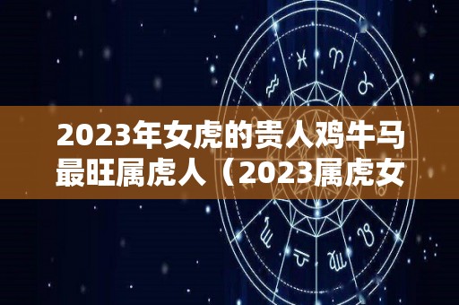 2023年女虎的贵人鸡牛马最旺属虎人（2023属虎女人的运势和财运）