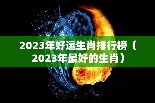 2023年好运生肖排行榜（2023年最好的生肖）