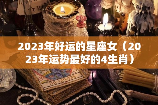 2023年好运的星座女（2023年运势最好的4生肖）