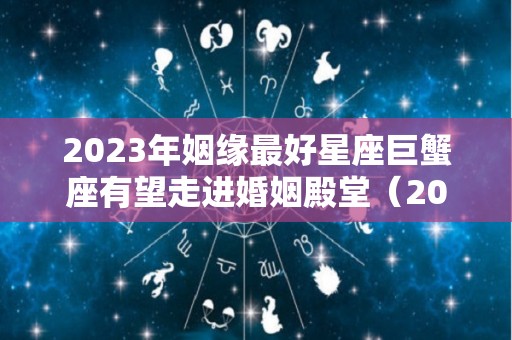2023年姻缘最好星座巨蟹座有望走进婚姻殿堂（2023年巨蟹座星座运势完整版）