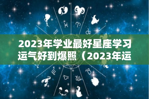 2023年学业最好星座学习运气好到爆照（2023年运气好的星座）