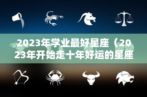 2023年学业最好星座（2023年开始走十年好运的星座）