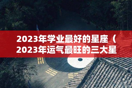 2023年学业最好的星座（2023年运气最旺的三大星座）