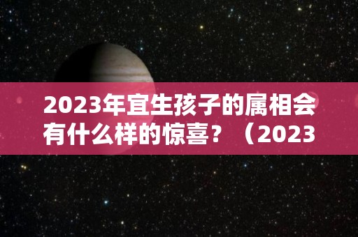 2023年宜生孩子的属相会有什么样的惊喜？（2023适合生孩子的属相）