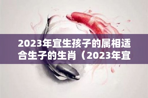 2023年宜生孩子的属相适合生子的生肖（2023年宜生子的属相父母）