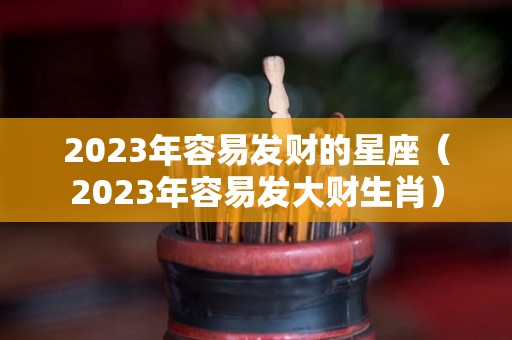 2023年容易发财的星座（2023年容易发大财生肖）