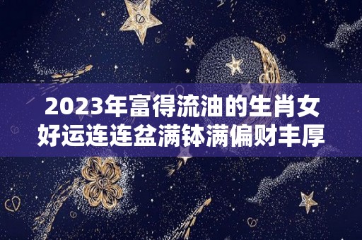 2023年富得流油的生肖女好运连连盆满钵满偏财丰厚（2023年容易发大财生肖）