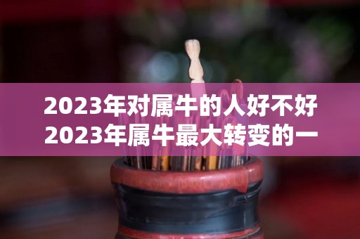 2023年对属牛的人好不好2023年属牛最大转变的一年吗（生肖牛2023年）
