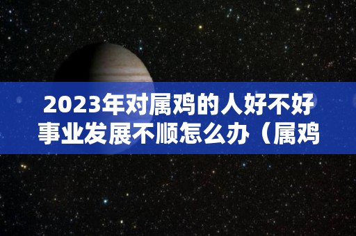 2023年对属鸡的人好不好事业发展不顺怎么办（属鸡2023年有多倒霉）