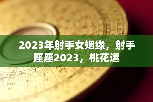 2023年射手女姻缘，射手座座2023，桃花运