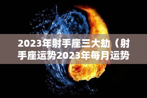 2023年射手座三大劫（射手座运势2023年每月运势）