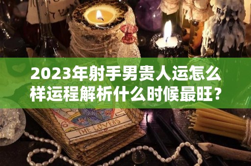 2023年射手男贵人运怎么样运程解析什么时候最旺？（2023年射手座全年运势详解）