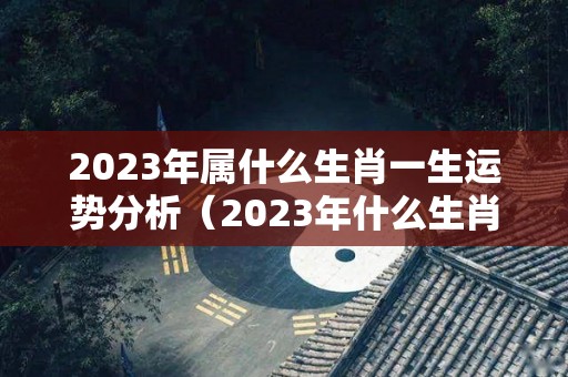 2023年属什么生肖一生运势分析（2023年什么生肖运势最旺）